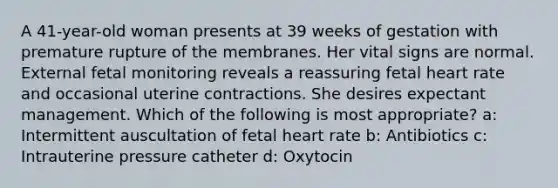 A 41-year-old woman presents at 39 weeks of gestation with premature rupture of the membranes. Her vital signs are normal. External fetal monitoring reveals a reassuring fetal heart rate and occasional uterine contractions. She desires expectant management. Which of the following is most appropriate? a: Intermittent auscultation of fetal heart rate b: Antibiotics c: Intrauterine pressure catheter d: Oxytocin