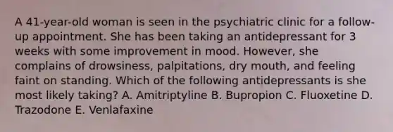 A 41-year-old woman is seen in the psychiatric clinic for a follow-up appointment. She has been taking an antidepressant for 3 weeks with some improvement in mood. However, she complains of drowsiness, palpitations, dry mouth, and feeling faint on standing. Which of the following antidepressants is she most likely taking? A. Amitriptyline B. Bupropion C. Fluoxetine D. Trazodone E. Venlafaxine