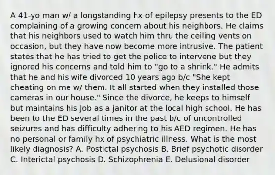 A 41-yo man w/ a longstanding hx of epilepsy presents to the ED complaining of a growing concern about his neighbors. He claims that his neighbors used to watch him thru the ceiling vents on occasion, but they have now become more intrusive. The patient states that he has tried to get the police to intervene but they ignored his concerns and told him to "go to a shrink." He admits that he and his wife divorced 10 years ago b/c "She kept cheating on me w/ them. It all started when they installed those cameras in our house." Since the divorce, he keeps to himself but maintains his job as a janitor at the local high school. He has been to the ED several times in the past b/c of uncontrolled seizures and has difficulty adhering to his AED regimen. He has no personal or family hx of psychiatric illness. What is the most likely diagnosis? A. Postictal psychosis B. Brief psychotic disorder C. Interictal psychosis D. Schizophrenia E. Delusional disorder