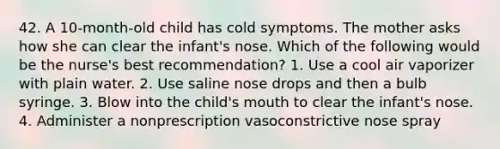 42. A 10-month-old child has cold symptoms. The mother asks how she can clear the infant's nose. Which of the following would be the nurse's best recommendation? 1. Use a cool air vaporizer with plain water. 2. Use saline nose drops and then a bulb syringe. 3. Blow into the child's mouth to clear the infant's nose. 4. Administer a nonprescription vasoconstrictive nose spray