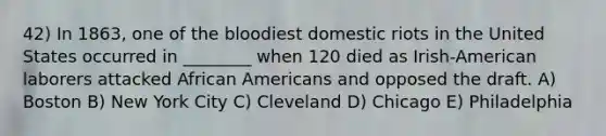 42) In 1863, one of the bloodiest domestic riots in the United States occurred in ________ when 120 died as Irish-American laborers attacked African Americans and opposed the draft. A) Boston B) New York City C) Cleveland D) Chicago E) Philadelphia