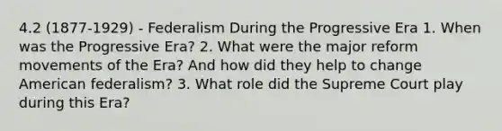 4.2 (1877-1929) - Federalism During the Progressive Era 1. When was the Progressive Era? 2. What were the major reform movements of the Era? And how did they help to change American federalism? 3. What role did the Supreme Court play during this Era?