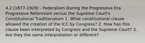 4.2 (1877-1929) - Federalism During the Progressive Era Progressive Reformism versus the Supreme Court's Constitutional Traditionalism 1. What constitutional clause allowed the creation of the ICC by Congress? 2. How has this clause been interpreted by Congress and the Supreme Court? 3. Are they the same interpretation or different?