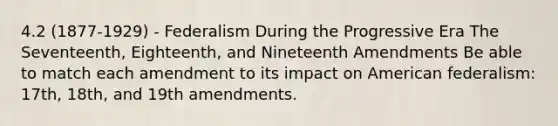 4.2 (1877-1929) - Federalism During the Progressive Era The Seventeenth, Eighteenth, and Nineteenth Amendments Be able to match each amendment to its impact on American federalism: 17th, 18th, and 19th amendments.