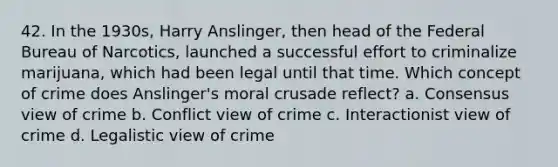 42. In the 1930s, Harry Anslinger, then head of the Federal Bureau of Narcotics, launched a successful effort to criminalize marijuana, which had been legal until that time. Which concept of crime does Anslinger's moral crusade reflect?​ a. ​Consensus view of crime b. ​Conflict view of crime c. ​Interactionist view of crime d. ​Legalistic view of crime