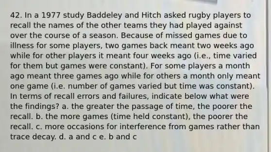 42. In a 1977 study Baddeley and Hitch asked rugby players to recall the names of the other teams they had played against over the course of a season. Because of missed games due to illness for some players, two games back meant two weeks ago while for other players it meant four weeks ago (i.e., time varied for them but games were constant). For some players a month ago meant three games ago while for others a month only meant one game (i.e. number of games varied but time was constant). In terms of recall errors and failures, indicate below what were the findings? a. the greater the passage of time, the poorer the recall. b. the more games (time held constant), the poorer the recall. c. more occasions for interference from games rather than trace decay. d. a and c e. b and c