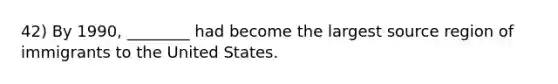 42) By 1990, ________ had become the largest source region of immigrants to the United States.