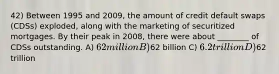 42) Between 1995 and 2009, the amount of credit default swaps (CDSs) exploded, along with the marketing of securitized mortgages. By their peak in 2008, there were about ________ of CDSs outstanding. A) 62 million B)62 billion C) 6.2 trillion D)62 trillion