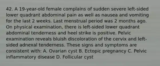 42. A 19-year-old female complains of sudden severe left-sided lower quadrant abdominal pain as well as nausea and vomiting for the last 2 weeks. Last menstrual period was 2 months ago. On physical examination, there is left-sided lower quadrant abdominal tenderness and heel strike is positive. Pelvic examination reveals bluish discoloration of the cervix and left-sided adnexal tenderness. These signs and symptoms are consistent with: A. Ovarian cyst B. Ectopic pregnancy C. Pelvic inflammatory disease D. Follicular cyst