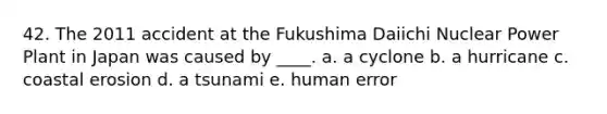 42. The 2011 accident at the Fukushima Daiichi Nuclear Power Plant in Japan was caused by ____. a. a cyclone b. a hurricane c. coastal erosion d. a tsunami e. human error