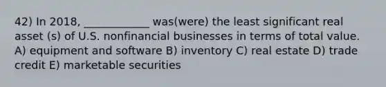 42) In 2018, ____________ was(were) the least significant real asset (s) of U.S. nonfinancial businesses in terms of total value. A) equipment and software B) inventory C) real estate D) trade credit E) marketable securities