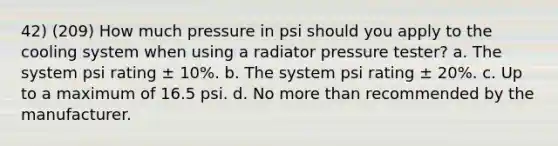 42) (209) How much pressure in psi should you apply to the cooling system when using a radiator pressure tester? a. The system psi rating ± 10%. b. The system psi rating ± 20%. c. Up to a maximum of 16.5 psi. d. No more than recommended by the manufacturer.