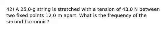 42) A 25.0-g string is stretched with a tension of 43.0 N between two fixed points 12.0 m apart. What is the frequency of the second harmonic?