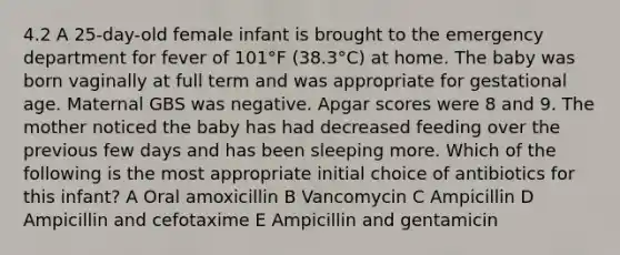 4.2 A 25-day-old female infant is brought to the emergency department for fever of 101°F (38.3°C) at home. The baby was born vaginally at full term and was appropriate for gestational age. Maternal GBS was negative. Apgar scores were 8 and 9. The mother noticed the baby has had decreased feeding over the previous few days and has been sleeping more. Which of the following is the most appropriate initial choice of antibiotics for this infant? A Oral amoxicillin B Vancomycin C Ampicillin D Ampicillin and cefotaxime E Ampicillin and gentamicin