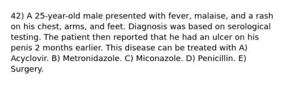 42) A 25-year-old male presented with fever, malaise, and a rash on his chest, arms, and feet. Diagnosis was based on serological testing. The patient then reported that he had an ulcer on his penis 2 months earlier. This disease can be treated with A) Acyclovir. B) Metronidazole. C) Miconazole. D) Penicillin. E) Surgery.