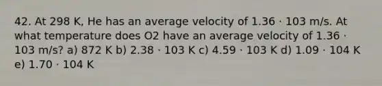 42. At 298 K, He has an average velocity of 1.36 ⋅ 103 m/s. At what temperature does O2 have an average velocity of 1.36 ⋅ 103 m/s? a) 872 K b) 2.38 ⋅ 103 K c) 4.59 ⋅ 103 K d) 1.09 ⋅ 104 K e) 1.70 ⋅ 104 K