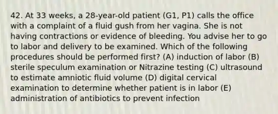 42. At 33 weeks, a 28-year-old patient (G1, P1) calls the office with a complaint of a fluid gush from her vagina. She is not having contractions or evidence of bleeding. You advise her to go to labor and delivery to be examined. Which of the following procedures should be performed first? (A) induction of labor (B) sterile speculum examination or Nitrazine testing (C) ultrasound to estimate amniotic fluid volume (D) digital cervical examination to determine whether patient is in labor (E) administration of antibiotics to prevent infection