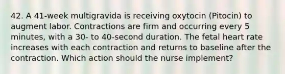 42. A 41-week multigravida is receiving oxytocin (Pitocin) to augment labor. Contractions are firm and occurring every 5 minutes, with a 30- to 40-second duration. The fetal heart rate increases with each contraction and returns to baseline after the contraction. Which action should the nurse implement?