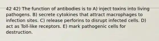 42 42) The function of antibodies is to A) inject toxins into living pathogens. B) secrete cytokines that attract macrophages to infection sites. C) release perforins to disrupt infected cells. D) act as Toll-like receptors. E) mark pathogenic cells for destruction.