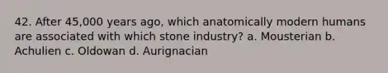 42. After 45,000 years ago, which anatomically modern humans are associated with which stone industry? a. Mousterian b. Achulien c. Oldowan d. Aurignacian