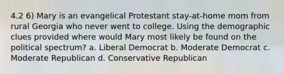 4.2 6) Mary is an evangelical Protestant stay-at-home mom from rural Georgia who never went to college. Using the demographic clues provided where would Mary most likely be found on the political spectrum? a. Liberal Democrat b. Moderate Democrat c. Moderate Republican d. Conservative Republican