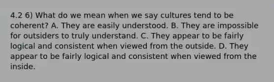 4.2 6) What do we mean when we say cultures tend to be coherent? A. They are easily understood. B. They are impossible for outsiders to truly understand. C. They appear to be fairly logical and consistent when viewed from the outside. D. They appear to be fairly logical and consistent when viewed from the inside.