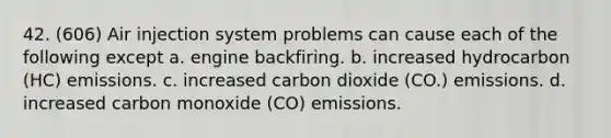 42. (606) Air injection system problems can cause each of the following except a. engine backfiring. b. increased hydrocarbon (HC) emissions. c. increased carbon dioxide (CO.) emissions. d. increased carbon monoxide (CO) emissions.