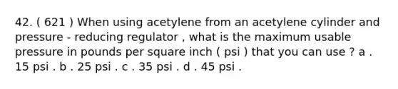 42. ( 621 ) When using acetylene from an acetylene cylinder and pressure - reducing regulator , what is the maximum usable pressure in pounds per square inch ( psi ) that you can use ? a . 15 psi . b . 25 psi . c . 35 psi . d . 45 psi .