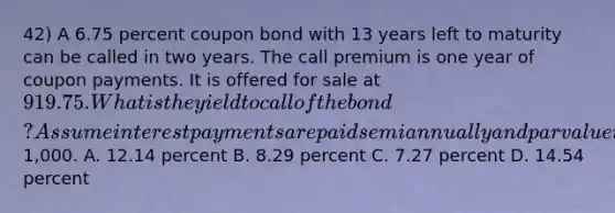 42) A 6.75 percent coupon bond with 13 years left to maturity can be called in two years. The call premium is one year of coupon payments. It is offered for sale at 919.75. What is the yield to call of the bond? Assume interest payments are paid semiannually and par value is1,000. A. 12.14 percent B. 8.29 percent C. 7.27 percent D. 14.54 percent