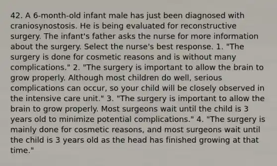 42. A 6-month-old infant male has just been diagnosed with craniosynostosis. He is being evaluated for reconstructive surgery. The infant's father asks the nurse for more information about the surgery. Select the nurse's best response. 1. "The surgery is done for cosmetic reasons and is without many complications." 2. "The surgery is important to allow the brain to grow properly. Although most children do well, serious complications can occur, so your child will be closely observed in the intensive care unit." 3. "The surgery is important to allow the brain to grow properly. Most surgeons wait until the child is 3 years old to minimize potential complications." 4. "The surgery is mainly done for cosmetic reasons, and most surgeons wait until the child is 3 years old as the head has finished growing at that time."