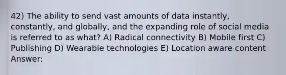 42) The ability to send vast amounts of data instantly, constantly, and globally, and the expanding role of social media is referred to as what? A) Radical connectivity B) Mobile first C) Publishing D) Wearable technologies E) Location aware content Answer: