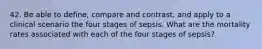 42. Be able to define, compare and contrast, and apply to a clinical scenario the four stages of sepsis. What are the mortality rates associated with each of the four stages of sepsis?