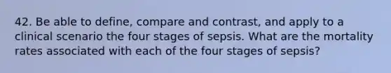 42. Be able to define, compare and contrast, and apply to a clinical scenario the four stages of sepsis. What are the mortality rates associated with each of the four stages of sepsis?