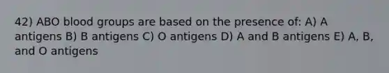 42) ABO blood groups are based on the presence of: A) A antigens B) B antigens C) O antigens D) A and B antigens E) A, B, and O antigens