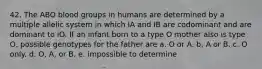 42. The ABO blood groups in humans are determined by a multiple allelic system in which IA and IB are codominant and are dominant to iO. If an infant born to a type O mother also is type O, possible genotypes for the father are a. O or A. b. A or B. c. O only. d. O, A, or B. e. impossible to determine