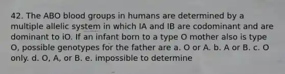 42. The ABO blood groups in humans are determined by a multiple allelic system in which IA and IB are codominant and are dominant to iO. If an infant born to a type O mother also is type O, possible genotypes for the father are a. O or A. b. A or B. c. O only. d. O, A, or B. e. impossible to determine