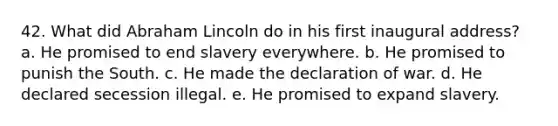 42. What did Abraham Lincoln do in his first inaugural address? a. He promised to end slavery everywhere. b. He promised to punish the South. c. He made the declaration of war. d. He declared secession illegal. e. He promised to expand slavery.