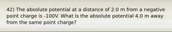 42) The absolute potential at a distance of 2.0 m from a negative point charge is -100V. What is the absolute potential 4.0 m away from the same point charge?