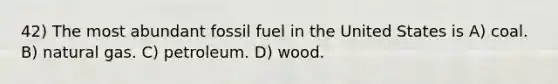 42) The most abundant fossil fuel in the United States is A) coal. B) natural gas. C) petroleum. D) wood.