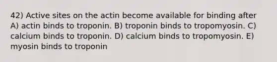 42) Active sites on the actin become available for binding after A) actin binds to troponin. B) troponin binds to tropomyosin. C) calcium binds to troponin. D) calcium binds to tropomyosin. E) myosin binds to troponin