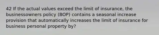 42 If the actual values exceed the limit of insurance, the businessowners policy (BOP) contains a seasonal increase provision that automatically increases the limit of insurance for business personal property by?