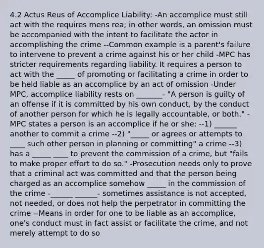 4.2 Actus Reus of Accomplice Liability: -An accomplice must still act with the requires mens rea; in other words, an omission must be accompanied with the intent to facilitate the actor in accomplishing the crime --Common example is a parent's failure to intervene to prevent a crime against his or her child -MPC has stricter requirements regarding liability. It requires a person to act with the _____ of promoting or facilitating a crime in order to be held liable as an accomplice by an act of omission -Under MPC, accomplice liability rests on _______- "A person is guilty of an offense if it is committed by his own conduct, by the conduct of another person for which he is legally accountable, or both." -MPC states a person is an accomplice if he or she: --1) ______ another to commit a crime --2) "_____ or agrees or attempts to ____ such other person in planning or committing" a crime --3) has a _____ ____ to prevent the commission of a crime, but "fails to make proper effort to do so." -Prosecution needs only to prove that a criminal act was committed and that the person being charged as an accomplice somehow _____ in the commission of the crime -______ ______- sometimes assistance is not accepted, not needed, or does not help the perpetrator in committing the crime --Means in order for one to be liable as an accomplice, one's conduct must in fact assist or facilitate the crime, and not merely attempt to do so