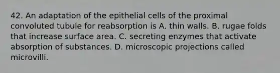 42. An adaptation of the epithelial cells of the proximal convoluted tubule for reabsorption is A. thin walls. B. rugae folds that increase surface area. C. secreting enzymes that activate absorption of substances. D. microscopic projections called microvilli.