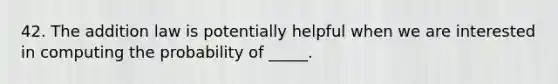 42. The addition law is potentially helpful when we are interested in computing the probability of _____.