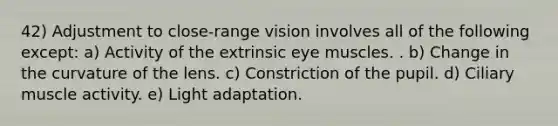 42) Adjustment to close-range vision involves all of the following except: a) Activity of the extrinsic eye muscles. . b) Change in the curvature of the lens. c) Constriction of the pupil. d) Ciliary muscle activity. e) Light adaptation.