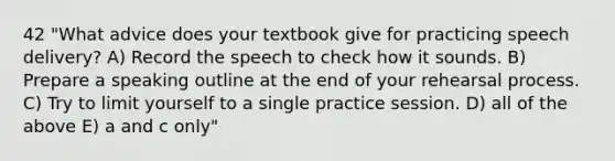 42 "What advice does your textbook give for practicing speech delivery? A) Record the speech to check how it sounds. B) Prepare a speaking outline at the end of your rehearsal process. C) Try to limit yourself to a single practice session. D) all of the above E) a and c only"