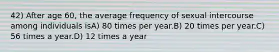 42) After age 60, the average frequency of sexual intercourse among individuals isA) 80 times per year.B) 20 times per year.C) 56 times a year.D) 12 times a year