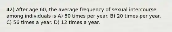 42) After age 60, the average frequency of sexual intercourse among individuals is A) 80 times per year. B) 20 times per year. C) 56 times a year. D) 12 times a year.