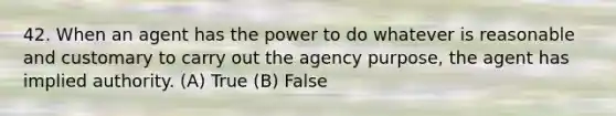 42. When an agent has the power to do whatever is reasonable and customary to carry out the agency purpose, the agent has implied authority. (A) True (B) False