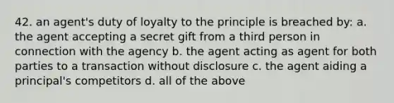 42. an agent's duty of loyalty to the principle is breached by: a. the agent accepting a secret gift from a third person in connection with the agency b. the agent acting as agent for both parties to a transaction without disclosure c. the agent aiding a principal's competitors d. all of the above